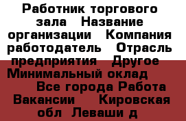 Работник торгового зала › Название организации ­ Компания-работодатель › Отрасль предприятия ­ Другое › Минимальный оклад ­ 21 500 - Все города Работа » Вакансии   . Кировская обл.,Леваши д.